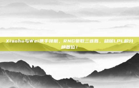 Xiaohu与Wei携手领航，RNG豪取三连胜，稳居LPL积分榜首位！