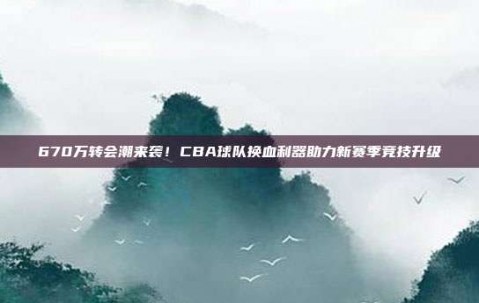 670万转会潮来袭！CBA球队换血利器助力新赛季竞技升级