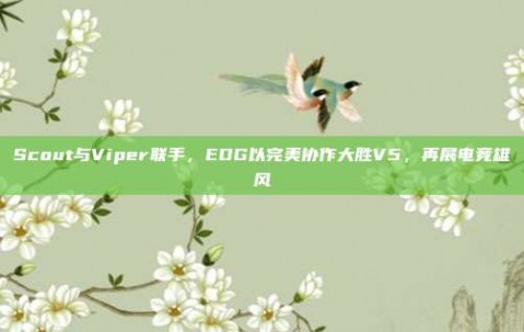 Scout与Viper联手，EDG以完美协作大胜V5，再展电竞雄风