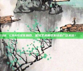 708. CBA与文化融合，篮球艺术展引发社会广泛关注！🎨