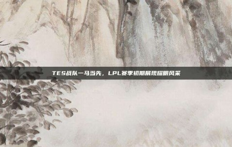 TES战队一马当先，LPL赛季初期展现耀眼风采