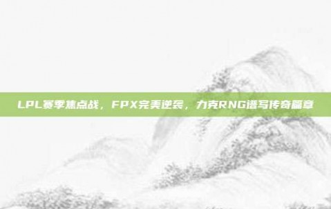 LPL赛季焦点战，FPX完美逆袭，力克RNG谱写传奇篇章