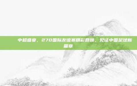 🎉 中超盛宴，270国际友谊赛精彩回顾，见证中国足球新篇章