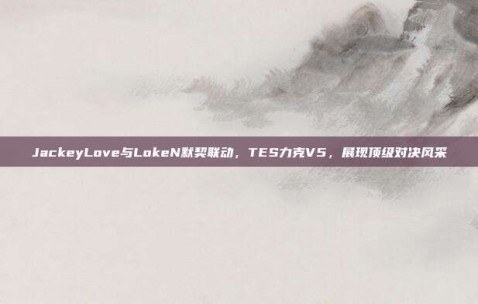 JackeyLove与LokeN默契联动，TES力克V5，展现顶级对决风采