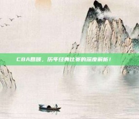 CBA回顾，历年经典比赛的深度解析！📜