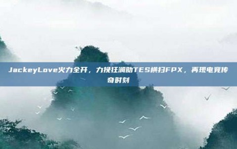 JackeyLove火力全开，力挽狂澜助TES横扫FPX，再现电竞传奇时刻