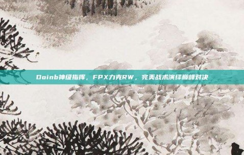 Doinb神级指挥，FPX力克RW，完美战术演绎巅峰对决