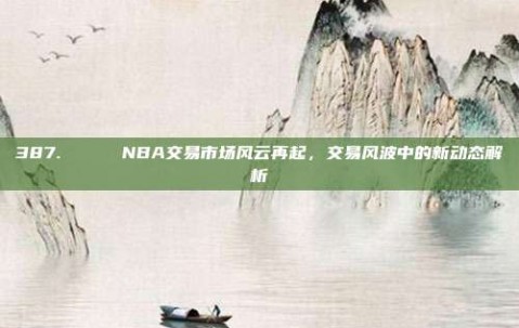 387. 🔄 NBA交易市场风云再起，交易风波中的新动态解析