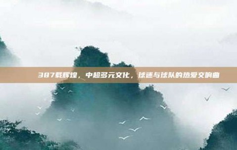 🌈 387载辉煌，中超多元文化，球迷与球队的热爱交响曲