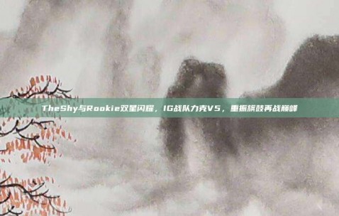 TheShy与Rookie双星闪耀，IG战队力克V5，重振旗鼓再战巅峰