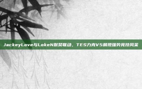 JackeyLove与LokeN默契联动，TES力克V5展现强势竞技风采