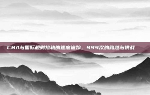 CBA与国际规则接轨的速度追踪，999次的跨越与挑战📏