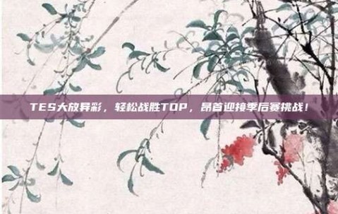 TES大放异彩，轻松战胜TOP，昂首迎接季后赛挑战！