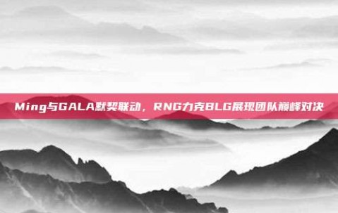 Ming与GALA默契联动，RNG力克BLG展现团队巅峰对决