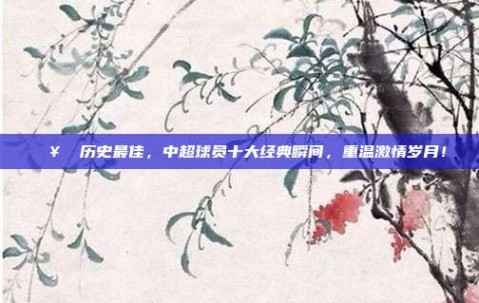 🥇 历史最佳，中超球员十大经典瞬间，重温激情岁月！