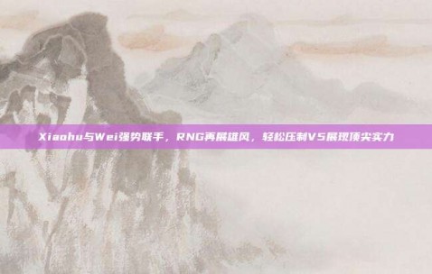 Xiaohu与Wei强势联手，RNG再展雄风，轻松压制V5展现顶尖实力