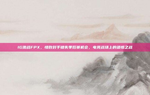 IG激战FPX，惜败对手错失季后赛机会，电竞战场上的遗憾之战