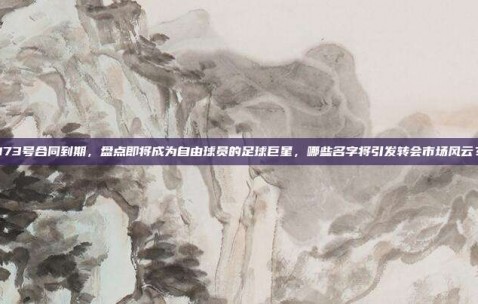 173号合同到期，盘点即将成为自由球员的足球巨星，哪些名字将引发转会市场风云？