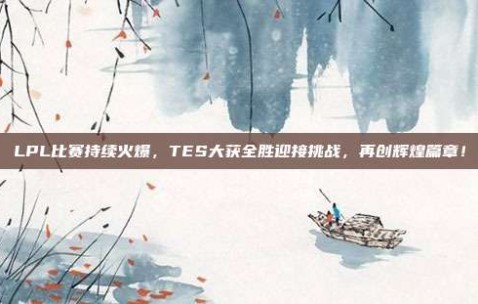 LPL比赛持续火爆，TES大获全胜迎接挑战，再创辉煌篇章！