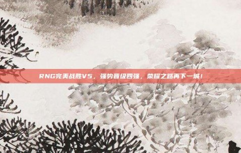 RNG完美战胜V5，强势晋级四强，荣耀之路再下一城！