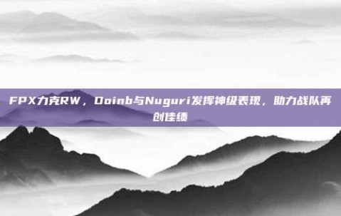 FPX力克RW，Doinb与Nuguri发挥神级表现，助力战队再创佳绩