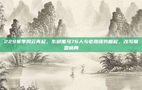 229赛季风云再起，东部黑马76人与老鹰强势崛起，改写联盟格局