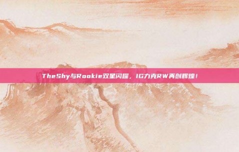 TheShy与Rookie双星闪耀，IG力克RW再创辉煌！