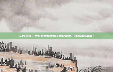 514传奇，两位超级球星场上默契无限，共创辉煌篇章！