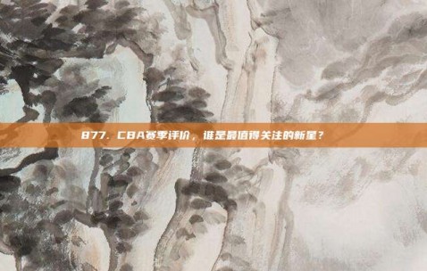 877. CBA赛季评价，谁是最值得关注的新星？🌠