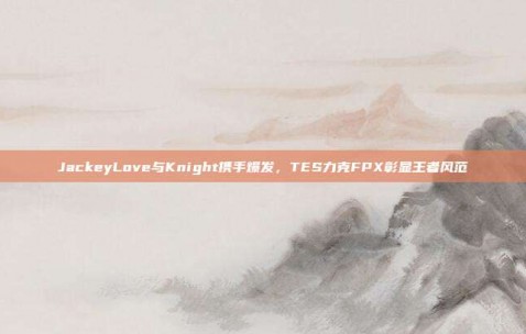 JackeyLove与Knight携手爆发，TES力克FPX彰显王者风范