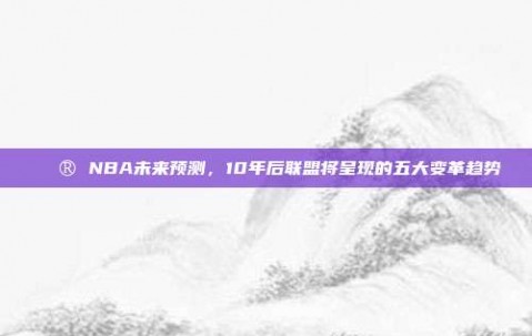 🔮 NBA未来预测，10年后联盟将呈现的五大变革趋势