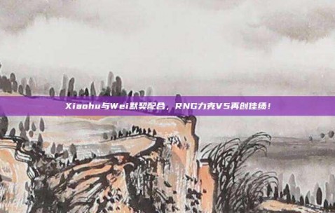 Xiaohu与Wei默契配合，RNG力克V5再创佳绩！