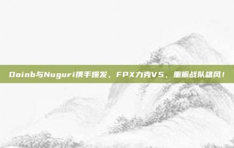 Doinb与Nuguri携手爆发，FPX力克V5，重振战队雄风！