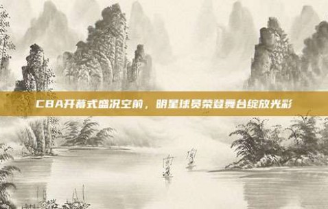 CBA开幕式盛况空前，明星球员荣登舞台绽放光彩✨