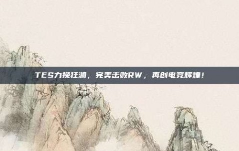 TES力挽狂澜，完美击败RW，再创电竞辉煌！