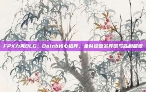 FPX力克BLG，Doinb核心指挥，全队稳定发挥谱写胜利篇章