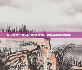 817赛季中期CBA教练变动，球队未来走向揭秘🔄