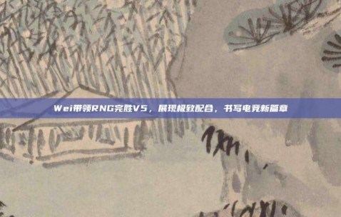 Wei带领RNG完胜V5，展现极致配合，书写电竞新篇章