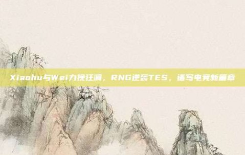 Xiaohu与Wei力挽狂澜，RNG逆袭TES，谱写电竞新篇章