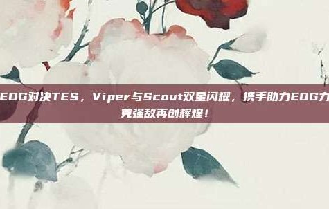 EDG对决TES，Viper与Scout双星闪耀，携手助力EDG力克强敌再创辉煌！