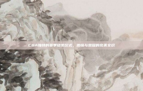 CBA独特的赛季结束仪式，激情与荣耀的完美交织