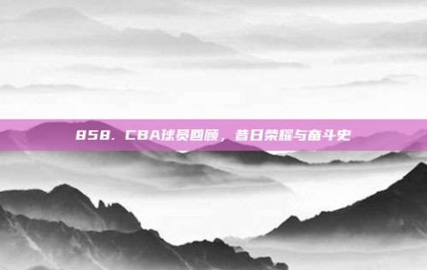 858. CBA球员回顾，昔日荣耀与奋斗史