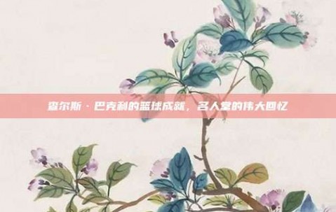 查尔斯·巴克利的篮球成就，名人堂的伟大回忆