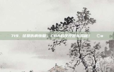 719. 球员伤病恢复，CBA的医疗团队揭秘！🩺