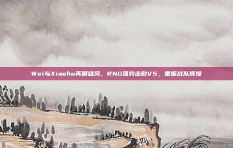 Wei与Xiaohu再展雄风，RNG强势击败V5，重振战队辉煌