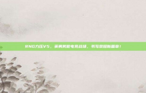 RNG力压V5，英勇笑傲电竞战场，书写荣耀新篇章！