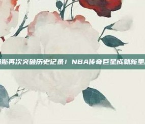 詹姆斯再次突破历史记录！NBA传奇巨星成就新里程碑