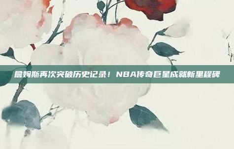 詹姆斯再次突破历史记录！NBA传奇巨星成就新里程碑