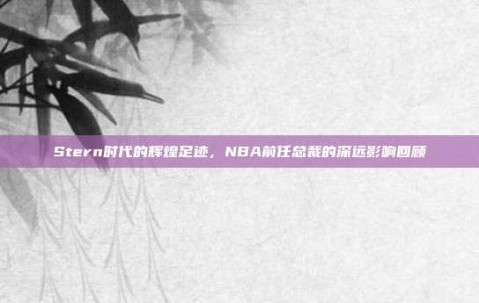 Stern时代的辉煌足迹，NBA前任总裁的深远影响回顾