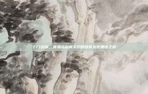 777战队，传承与创新交织的球队文化建设之路